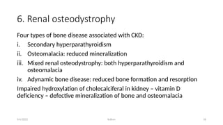 Kollum 18
6. Renal osteodystrophy
Four types of bone disease associated with CKD:
i. Secondary hyperparathyroidism
ii. Osteomalacia: reduced mineralization
iii. Mixed renal osteodystrophy: both hyperparathyroidism and
osteomalacia
iv. Adynamic bone disease: reduced bone formation and resorption
Impaired hydroxylation of cholecalciferal in kidney – vitamin D
deficiency – defective mineralization of bone and osteomalacia
9/6/2022
 