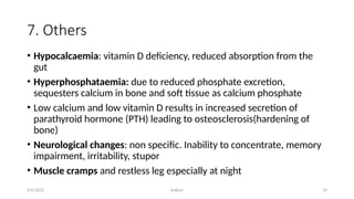 Kollum 19
7. Others
• Hypocalcaemia: vitamin D deficiency, reduced absorption from the
gut
• Hyperphosphataemia: due to reduced phosphate excretion,
sequesters calcium in bone and soft tissue as calcium phosphate
• Low calcium and low vitamin D results in increased secretion of
parathyroid hormone (PTH) leading to osteosclerosis(hardening of
bone)
• Neurological changes: non specific. Inability to concentrate, memory
impairment, irritability, stupor
• Muscle cramps and restless leg especially at night
9/6/2022
 