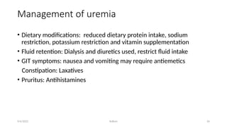 Kollum 26
Management of uremia
• Dietary modifications: reduced dietary protein intake, sodium
restriction, potassium restriction and vitamin supplementation
• Fluid retention: Dialysis and diuretics used, restrict fluid intake
• GIT symptoms: nausea and vomiting may require antiemetics
Constipation: Laxatives
• Pruritus: Antihistamines
9/6/2022
 