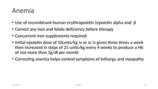 Kollum 27
Anemia
• Use of recombinant human erythropoietin (epoietin alpha and β
• Correct any iron and folate deficiency before therapy
• Concurrent iron supplements required
• Initial epoietin dose of 50units/kg iv or sc is given three times a week
then increased in steps of 25 units/kg every 4 weeks to produce a Hb
of not more than 2g/dl per month
• Correcting anemia helps control symptoms of lethargy and myopathy
9/6/2022
 