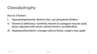 Kollum 29
Osteodystrophy
Due to 3 factors:
I. Hyperphosphatemia: Restrict diet, use phosphate binders
II. Vitamin D deficiency: Synthetic vitamin D analogues may be used,
doses adjusted with serum calcium level in consideration
III. Hyperparathyroidism: manage calcium levels, surgery may apply
9/6/2022
 