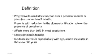 Kollum 3
Definition
• Progressive loss in kidney function over a period of months or
years (usu. more than 3 months)
• Presents with reduction in the glomerular filtration rate or the
presence of proteinuria
• Affects more than 10% in most populations
• More common in females
• Incidence increases exponentially with age, almost inevitable in
these over 80 years
9/6/2022
 