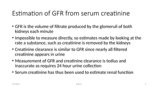 Kollum 5
Estimation of GFR from serum creatinine
• GFR is the volume of filtrate produced by the glomeruli of both
kidneys each minute
• Impossible to measure directly, so estimates made by looking at the
rate a substance, such as creatinine is removed by the kidneys
• Creatinine clearance is similar to GFR since nearly all filtered
creatinine appears in urine
• Measurement of GFR and creatinine clearance is tedius and
inaccurate as requires 24 hour urine collection
• Serum creatinine has thus been used to estimate renal function
9/6/2022
 