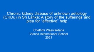 Chronic kidney disease of unknown aetiology
(CKDu) in Sri Lanka: A story of the sufferings and
plea for “effective” help
Chethmi Wijewardana
Vienna International School
2021
 