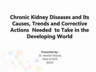 Chronic Kidney Diseases and Its
Causes, Trends and Corrective
Actions Needed to Take in the
Developing World
Presented by-
Dr. Jheelam Biswas
Dept of NCD
BUHS
 