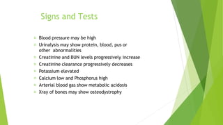 Signs and Tests
Blood pressure may be high
Urinalysis may show protein, blood, pus or
other abnormalities
Creatinine and BUN levels progressively increase
Creatinine clearance progressively decreases
Potassium elevated
Calcium low and Phosphorus high
Arterial blood gas show metabolic acidosis
Xray of bones may show osteodystrophy
 