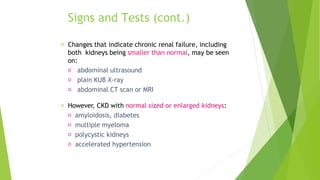 Signs and Tests (cont.)
Changes that indicate chronic renal failure, including
both kidneys being smaller than normal, may be seen
on:
abdominal ultrasound
plain KUB X-ray
abdominal CT scan or MRI
However, CKD with normal sized or enlarged kidneys:
amyloidosis, diabetes
multiple myeloma
polycystic kidneys
accelerated hypertension
 