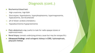 Diagnosis (cont.)
 Biochemical blood test:
i. High creatinine, high BUN
ii. Electrolytes: Hyperkalemia, hyperphosphatemia, hypermagnesemia,
hypocalcemia, low bicarbonate
iii. pH of blood: acidosis (metabolic)
iv. Hypoalbuminemia/hypoproteinemia
 Plain abdominal x-ray (useful to look for radio-opaque stones or
nephrocalcinosis)
 Renal biopsy (reveals underlying primary cause but may be nonspecific)
 Ultrasound findings: small echogenic kidneys in ESRD, hydronephrosis,
polycystic kidneys
 