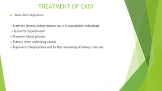TREATMENT OF CKD?
 Treatment objectives
• To detect chronic kidney disease early in susceptible individuals.
• To control hypertension
• To control blood glucose
• To treat other underlying causes
• To prevent complications and further worsening of kidney function
 