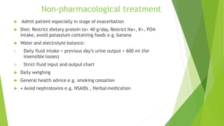 Non-pharmacological treatment
 Admit patient especially in stage of exacerbation
 Diet: Restrict dietary protein to< 40 g/day, Restrict Na+, K+, PO4-
intake, avoid potassium containing foods e.g. banana
 Water and electrolyte balance:
i. Daily fluid intake = previous day’s urine output + 600 ml (for
insensible losses)
ii. Strict fluid input and output chart
 Daily weighing
 General health advice e.g. smoking cessation
 • Avoid nephrotoxins e.g. NSAIDs , Herbal medication
 