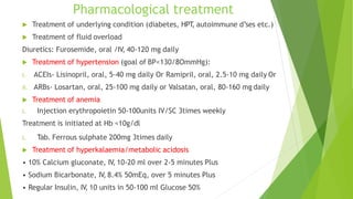 Pharmacological treatment
 Treatment of underlying condition (diabetes, HPT, autoimmune d’ses etc.)
 Treatment of fluid overload
Diuretics: Furosemide, oral /IV, 40-120 mg daily
 Treatment of hypertension (goal of BP<130/8OmmHg):
i. ACEIs- Lisinopril, oral, 5-40 mg daily Or Ramipril, oral, 2.5-10 mg daily Or
ii. ARBs- Losartan, oral, 25-100 mg daily or Valsatan, oral, 80-160 mg daily
 Treatment of anemia
i. Injection erythropoietin 50-100units IV/SC 3times weekly
Treatment is initiated at Hb <10g/dl
i. Tab. Ferrous sulphate 200mg 3times daily
 Treatment of hyperkalaemia/metabolic acidosis
• 10% Calcium gluconate, IV, 10-20 ml over 2-5 minutes Plus
• Sodium Bicarbonate, IV, 8.4% 50mEq, over 5 minutes Plus
• Regular Insulin, IV, 10 units in 50-100 ml Glucose 50%
 