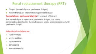 Renal replacement therapy (RRT)
 Dialysis (hemodialysis or peritoneal dialysis)
 Kidney transplant with immunosuppressant usage
hemodialysis= peritoneal dialysis in terms of efficiency
But hemodialysis is superior to peritoneal dialysis due to the
complication (peritonitis then subsequent septic shock) associated with
peritoneal dialysis
Indications for dialysis are:
1. fluid overload
2. severe acidosis
3. hyperkalemia
4. pericarditis
5. encephalopathy
 