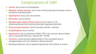 Complications of CKD?
 Anemia: due to lack of erythropoietin
 Metabolic acidosis (severe): due to lack of NH3 production by kidneys which is
involved in acid-base buffer
 Hyperkalemia: due to lack of excretion
 Pericarditis: due to uremia
 Osteodystrophy (osteitis fibrosa cystica): due to lack of 1,25-
dihydroxycholecalciferol and also Secondary hyperparathyroidism
 Fluid overload (anasarca): lack of excretion and Na+ retention
 Encephalopathy: due to uremia
 Hypertension: due to activation of RAAS. HPT is the common cause of death
due to myocardial infarction. Maintain BP <130/80
 Infections: uremia prevents degranulation of the neutrophils and so
myeloperoxidase can’t be released to destroy bacteria
 Bleeding tendencies: due to platelets dysfunction from effects of uremia
 