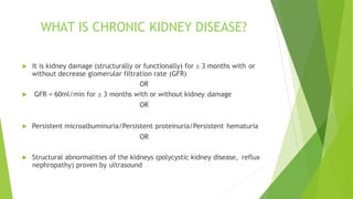 WHAT IS CHRONIC KIDNEY DISEASE?
 It is kidney damage (structurally or functionally) for ≥ 3 months with or
without decrease glomerular filtration rate (GFR)
OR
 GFR < 60ml/min for ≥ 3 months with or without kidney damage
OR
 Persistent microalbuminuria/Persistent proteinuria/Persistent hematuria
OR
 Structural abnormalities of the kidneys (polycystic kidney disease, reflux
nephropathy) proven by ultrasound
 