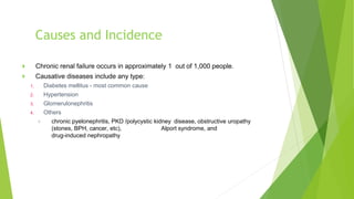 Causes and Incidence
 Chronic renal failure occurs in approximately 1 out of 1,000 people.
 Causative diseases include any type:
1. Diabetes mellitus - most common cause
2. Hypertension
3. Glomerulonephritis
4. Others
 chronic pyelonephritis, PKD /polycystic kidney disease, obstructive uropathy
(stones, BPH, cancer, etc), Alport syndrome, and
drug-induced nephropathy
 