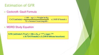 Estimation of GFR
CrCl (ml/min)=
 Cockcroft- Gault Formula
( 140 – age ) x Weight inKg
72 x Serum Creat (mg/dl)
 MDRD Study Equation
x ( 0.85 if female )
GFR (mil/min/1.73 m2) = 186 x (SCr) -1.154 x (age)-.203
x (0.724 if female) x (1.210 ifAfricanAmerican)
 