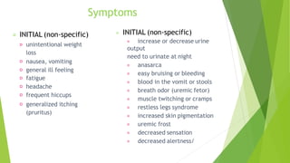 Symptoms
INITIAL (non-specific)
unintentional weight
loss
nausea, vomiting
general ill feeling
fatigue
headache
frequent hiccups
generalized itching
(pruritus)
INITIAL (non-specific)
increase or decrease urine
output
need to urinate at night
anasarca
easy bruising or bleeding
blood in the vomit or stools
breath odor (uremic fetor)
muscle twitching or cramps
restless legs syndrome
increased skin pigmentation
uremic frost
decreased sensation
decreased alertness/
 