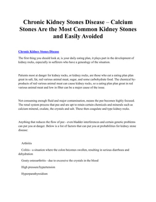 Chronic Kidney Stones Disease – Calcium
Stones Are the Most Common Kidney Stones
             and Easily Avoided

Chronic Kidney Stones Disease

The first thing you should look at, is your daily eating plan, it plays part in the development of
kidney rocks, especially in sufferers who have a genealogy of the situation.



Patients most at danger for kidney rocks, or kidney rocks, are those who eat a eating plan plan
great in salt, fat, red various animal meat, sugar, and some carbohydrate food. The chemical by-
products of red various animal meat can cause kidney rocks, so a eating plan plan great in red
various animal meat and low in fiber can be a major cause of the issue.



Not consuming enough fluid and major contamination, means the pee becomes highly focused.
The renal system process that pee and are apt to retain certain chemicals and minerals such as
calcium mineral, oxalate, the crystals and salt. These then coagulate and type kidney rocks.



Anything that reduces the flow of pee - even bladder interferences and certain genetic problems
can put you at danger. Below is a list of factors that can put you at probabilities for kidney stone
disease:



  Arthritis

  Colitis - a situation where the colon becomes swollen, resulting in serious diarrhoea and
dehydration

  Gouty osteoarthritis - due to excessive the crystals in the blood

  High pressure/hypertension

  Hyperparathyroidism
 