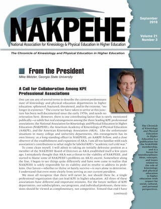 September
2010
Volume 21
Number 3
  From the President
Mike Metzler, Georgia State University
(continued)
The Chronicle
of Kinesiology
and Physical
Education
in Higher
Education is a
publication for
the NAKPEHE
membership,
and is a
forum for
interdisciplinary
ideas, concepts,
and issues
related to
the role of
kinesiology
and physical
education
in higher
education with
respect for
social, cultural,
and personal
perspectives.
The Chronicle of Kinesiology and Physical Education in Higher Education
A Call for Collaboration Among KPE
Professional Associations
One can use any of several terms to describe the current predominant
state of kinesiology and physical education departments in higher
education: splintered, fractured, threatened, and in the extreme, “no
longer in existence.” The course we have taken to arrive at this junc-
ture has been well documented since the early 1970s, and needs no
reiteration here. However, there is one contributing factor that is rarely mentioned
publically—a subtle but real estrangement among the three leading KPE professional
associations: the National Association for Kinesiology and Physical Education in Higher
Education (NAKPEHE), the American Academy of Kinesiology of Physical Education
(AAKPE), and the American Kinesiology Association (AKA). Like the unfortunate
situations in many college and university departments, this estrangement has its
own history; as a long-standing officer in NAKPEHE, an AAKPE Fellow, and a close
observer of the establishment and expansion of AKA, I am all too familiar with each
association’s contributions to what might be labeled KPE’s “academic turf cold war.”
To come clean myself, I will admit to taking an initially defensive position as a
member of the NAKPEHE Board of Directors as AKA established itself a few years
ago. I mistakenly thought that AKA was a threat to the viability of NAKPEHE, and
started to blame some of NAKPEHE’s problems on AKA’s ascent. Somewhere along
the line, I began to see things quite differently and have now come to realize that
NAKPEHE is solely responsible for its viability and its resolve to address its prob-
lems. Our future—whether to thrive or barely survive—is ours alone to determine.
I understand that even more clearly from serving as our current president.
We must all recognize that there will never be, nor should there be, a single
professional organization that can lead KPE in higher education. All three of these
associations have different and important missions. For the future welfare of KPE
departments, our subdisciplines, our programs, and individual professors, these mis-
sions should be viewed as complimentary, not competitive. Toward that end I have
 
