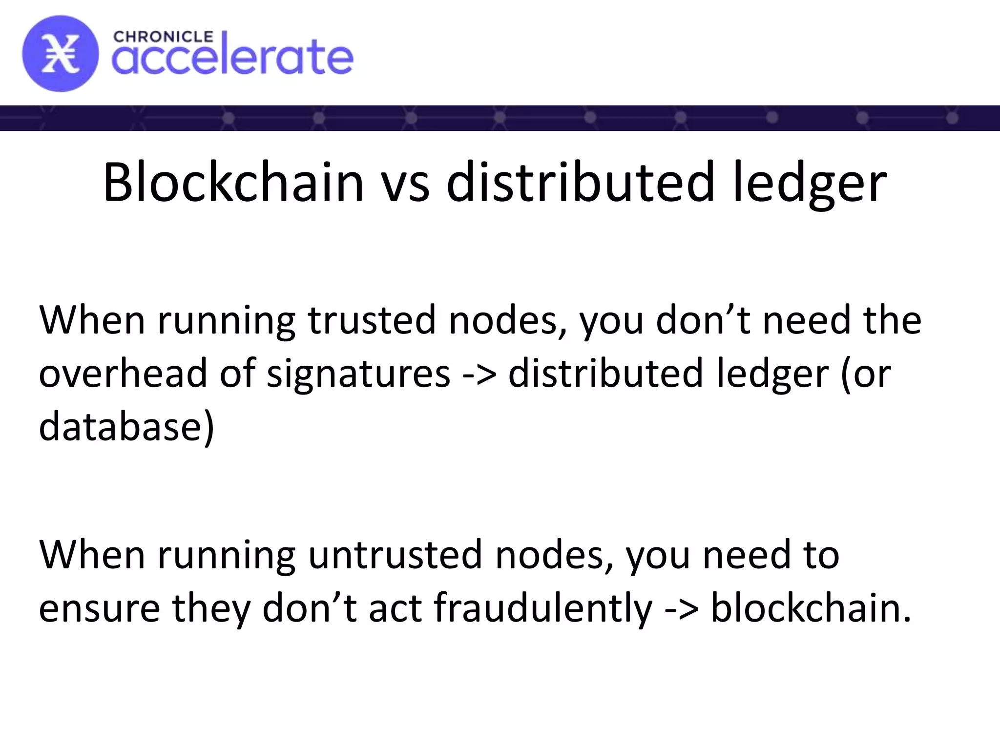 Blockchain vs distributed ledger
When running trusted nodes, you don’t need the
overhead of signatures -> distributed ledger (or
database)
When running untrusted nodes, you need to
ensure they don’t act fraudulently -> blockchain.
 