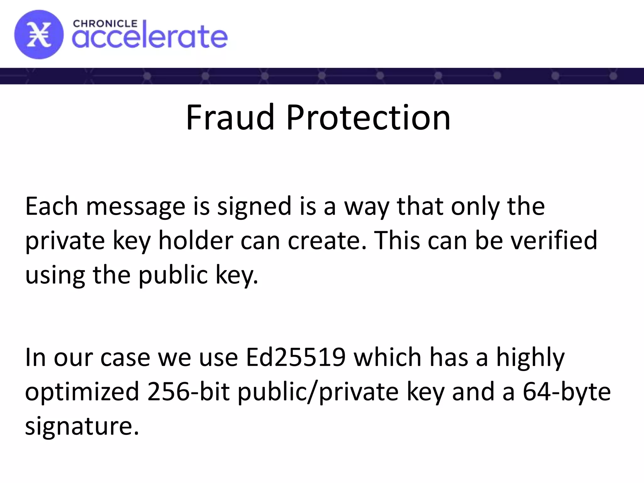 Fraud Protection
Each message is signed is a way that only the
private key holder can create. This can be verified
using the public key.
In our case we use Ed25519 which has a highly
optimized 256-bit public/private key and a 64-byte
signature.
 