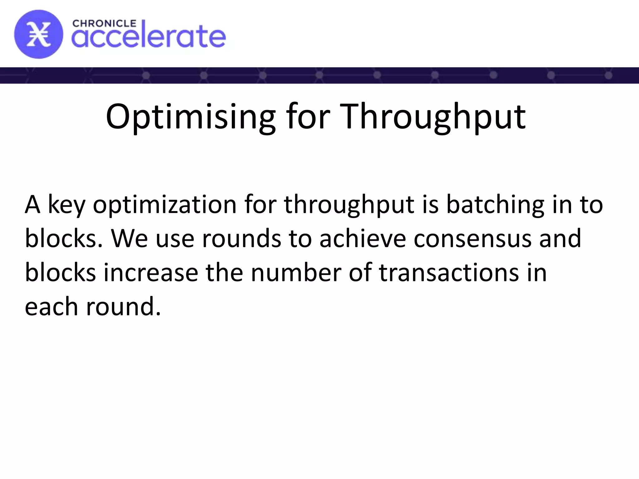Optimising for Throughput
A key optimization for throughput is batching in to
blocks. We use rounds to achieve consensus and
blocks increase the number of transactions in
each round.
 