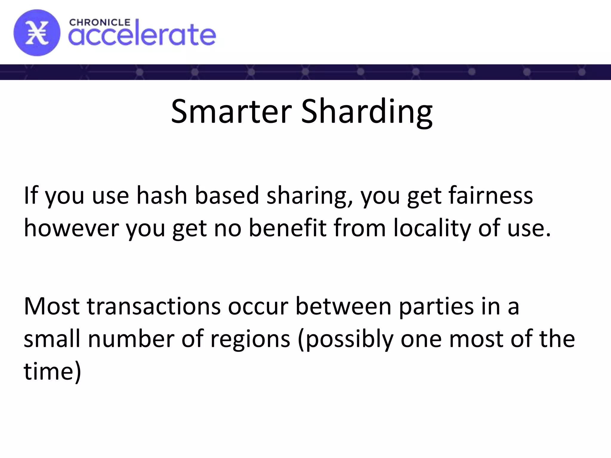 Smarter Sharding
If you use hash based sharing, you get fairness
however you get no benefit from locality of use.
Most transactions occur between parties in a
small number of regions (possibly one most of the
time)
 