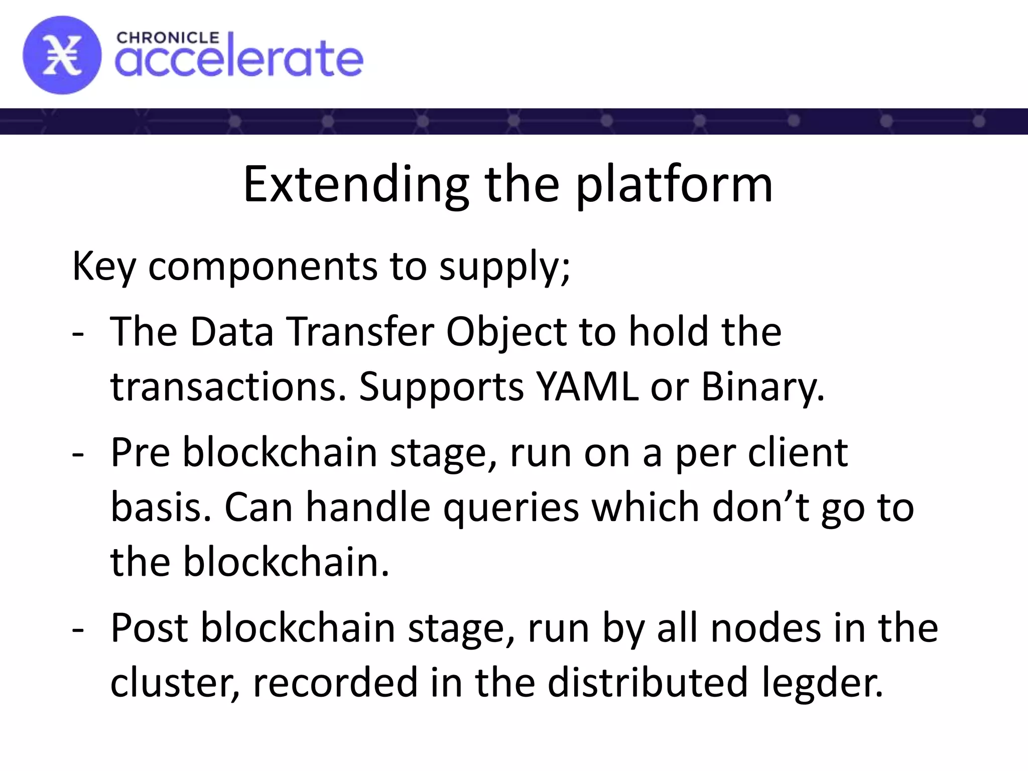 Extending the platform
Key components to supply;
- The Data Transfer Object to hold the
transactions. Supports YAML or Binary.
- Pre blockchain stage, run on a per client
basis. Can handle queries which don’t go to
the blockchain.
- Post blockchain stage, run by all nodes in the
cluster, recorded in the distributed legder.
 