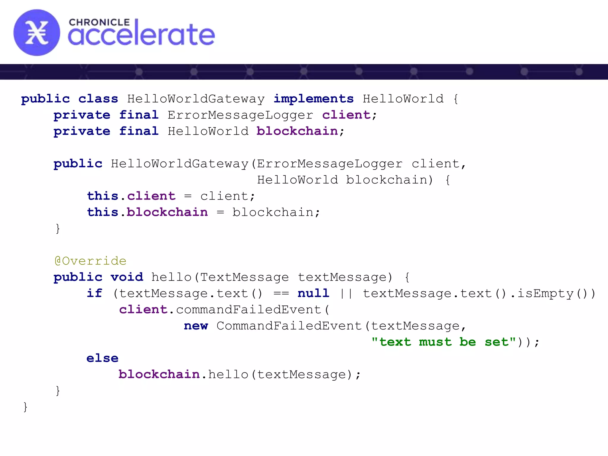 public class HelloWorldGateway implements HelloWorld {
private final ErrorMessageLogger client;
private final HelloWorld blockchain;
public HelloWorldGateway(ErrorMessageLogger client,
HelloWorld blockchain) {
this.client = client;
this.blockchain = blockchain;
}
@Override
public void hello(TextMessage textMessage) {
if (textMessage.text() == null || textMessage.text().isEmpty())
client.commandFailedEvent(
new CommandFailedEvent(textMessage,
"text must be set"));
else
blockchain.hello(textMessage);
}
}
 