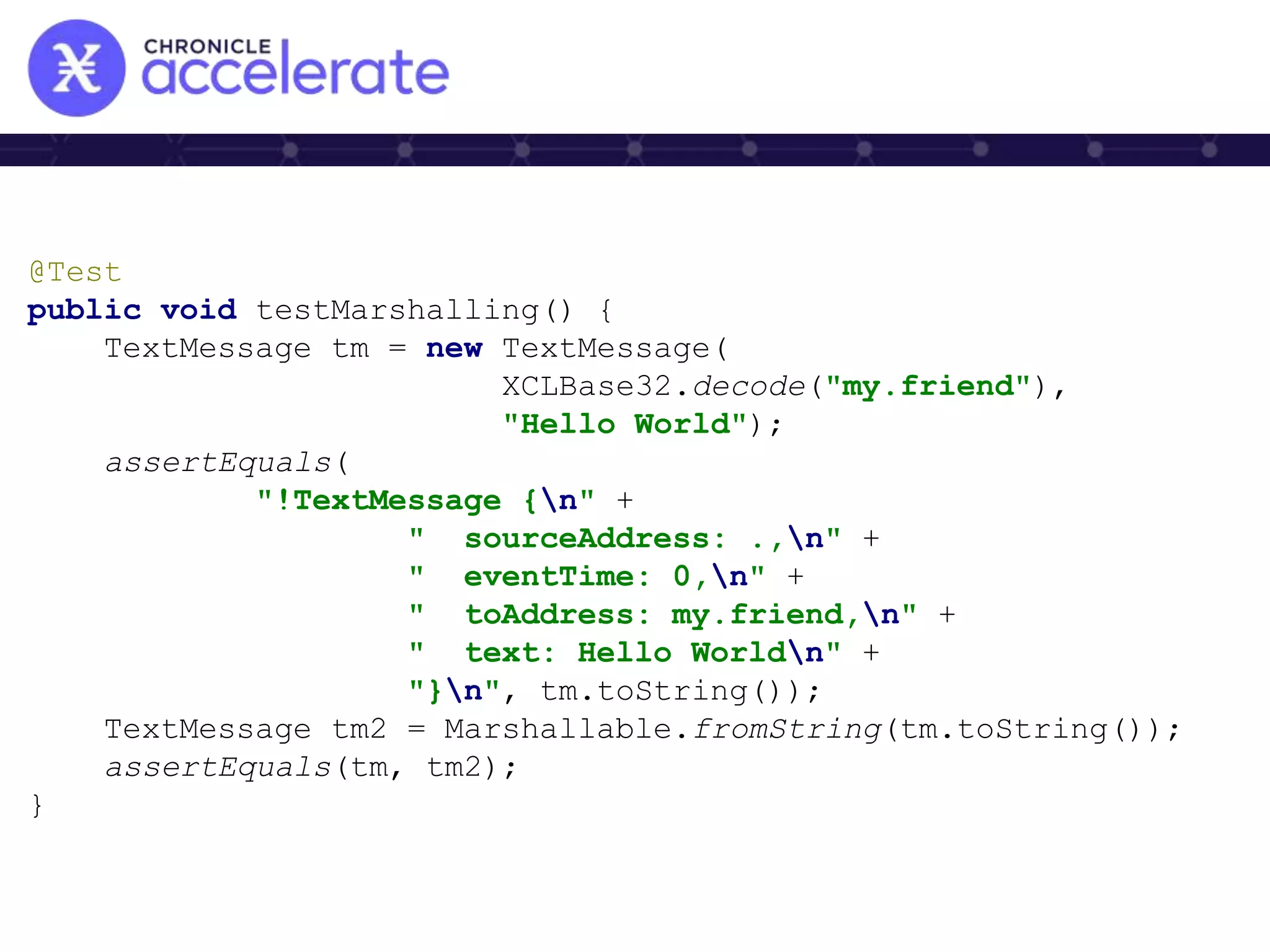 @Test
public void testMarshalling() {
TextMessage tm = new TextMessage(
XCLBase32.decode("my.friend"),
"Hello World");
assertEquals(
"!TextMessage {n" +
" sourceAddress: .,n" +
" eventTime: 0,n" +
" toAddress: my.friend,n" +
" text: Hello Worldn" +
"}n", tm.toString());
TextMessage tm2 = Marshallable.fromString(tm.toString());
assertEquals(tm, tm2);
}
 