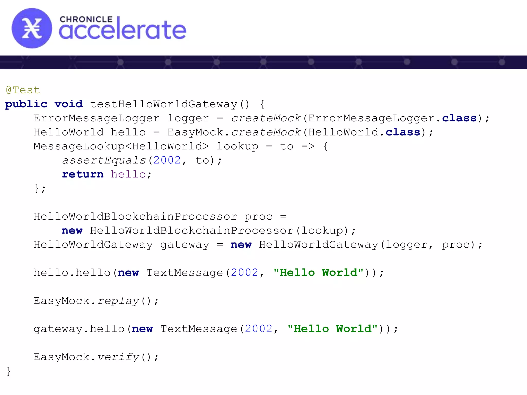 @Test
public void testHelloWorldGateway() {
ErrorMessageLogger logger = createMock(ErrorMessageLogger.class);
HelloWorld hello = EasyMock.createMock(HelloWorld.class);
MessageLookup<HelloWorld> lookup = to -> {
assertEquals(2002, to);
return hello;
};
HelloWorldBlockchainProcessor proc =
new HelloWorldBlockchainProcessor(lookup);
HelloWorldGateway gateway = new HelloWorldGateway(logger, proc);
hello.hello(new TextMessage(2002, "Hello World"));
EasyMock.replay();
gateway.hello(new TextMessage(2002, "Hello World"));
EasyMock.verify();
}
 
