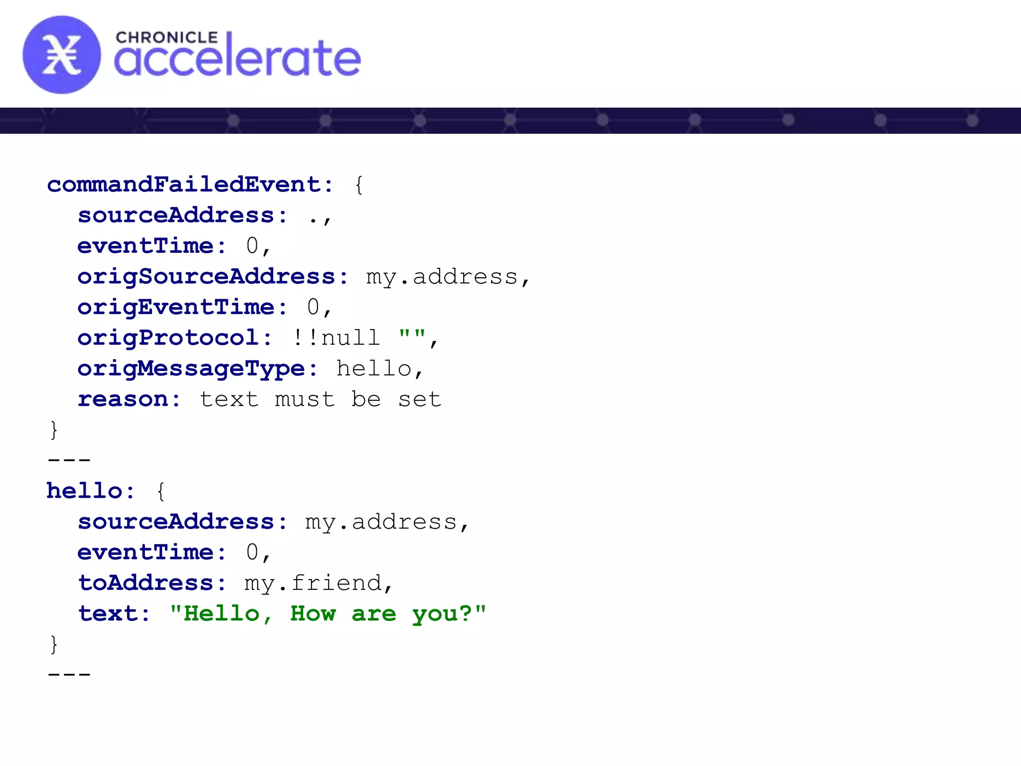 commandFailedEvent: {
sourceAddress: .,
eventTime: 0,
origSourceAddress: my.address,
origEventTime: 0,
origProtocol: !!null "",
origMessageType: hello,
reason: text must be set
}
---
hello: {
sourceAddress: my.address,
eventTime: 0,
toAddress: my.friend,
text: "Hello, How are you?"
}
---
 