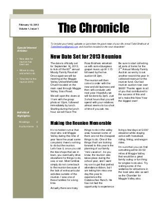 The Chronicle
 February 10, 2013
 Volume 1, Issue 1




                          To include your family updates or just share the good news of your life, email Todd Shellnutt at
Special Interest          ToddShellnutt@gmail.com and it will be included in the next newsletter!
Articles:


• New date for            New Date Set for 2013 Reunion
  reunion has
                          The date is officially set       Ross Brothers entertain          Be sure to start collecting
  been set.
                          for September 14, 2013,          us with some bluegrass           all sorts of items for the
                                            rd                                                nd
• Where to stay           to kick off the 83 annual        gospel music up till 1:15        2 Annual Moody Family
  and what to do.         Moody Family Reunion!            followed by the live             Auction as we try to set
                          Once again we will be            auction till 2pm.                another record this year in
• Time line for the       meeting at the Maggie                                             collected revenue for the
                                                           The reunion will then
  reunion 2012.           Valley United Methodist                                           reunion fund. Our last
                                                           come to order with the
                          Church located on the                                             reunion auction rose over
                                                           new and old business and
                          main road through Maggie                                          $600!! Thanks again to all
                                                           then will conclude until
                          Valley, Soco Road.                                                of you that contributed to
                                                           next year. Hopefully we
                                                                                            the success of this and
                          We will open the doors at        will be done by 3pm. Just
                                                                                            let’s make this New Year
                          11am with the group              3 short hours that you will
                                                                                            the biggest ever!
                          photo at 12pm, followed          spend with your relatives;
                          immediately by lunch.            almost seems to too short
                          Starting during the lunch        of time if you ask me.
Individual                hour, we will have The
Highlights:

  Weddings            2
                          Making the Reunion Memorable
  Auction Items       3
                          It’s no hidden rumor that        things to do in the valley       living a few days at 5,000’
                          most who visit Maggie            area; however some of            elevation while staying
                          Valley during this time of       them are not the cheapest        active with horseback
                          year have the usual same         things to do. One of the         riding, hiking, and wagon
                          complaint; there’s nothing       things that I am looking         rides.
                          to do but the reunion.           forward to this year is the
                                                                                            I’m sure that you can find
                          Let’s face it, once you visit    planning of our family
                                                                                            something within 30-50
                          the few shops that are in        “mini-vacation”. As you
                                                                                            miles of Maggie Valley
                          town, you eventually drive       know, the reunion also
                                                                                            that would be a great
                          elsewhere for things to do,      takes place during the
                                                                                            family outing or fun thing
                          see, or eat. Most families       school year, and I want
                                                                                            for singles to do also. Try
                          simply do not come back          my son to get that perfect
                                                                                            visiting some of the
                          to the reunion because of        attendance ribbon, but I
                                                                                            websites for attractions in
                          the lack of extracurricular      am letting him miss one
                                                                                            the local area also as well
                          activities outside of the        day this year to
                                                                                            as the Chamber for
                          reunion. I was one of            experience the
                                                                                            Maggie Valley also.
                          these families for a long        Cataloochee Ranch. He
                          time.                            has not had the
                                                           opportunity to experience
                          Actually there are many
 