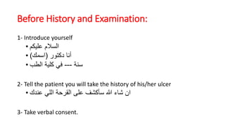 Before History and Examination:
1- Introduce yourself
• ‫عليكم‬ ‫السالم‬
• ‫دكتور‬ ‫أنا‬(‫اسمك‬)
• ‫سنة‬---‫الطب‬ ‫كلية‬ ‫في‬
2- Tell the patient you will take the history of his/her ulcer
• ‫عندك‬ ‫اللي‬ ‫القرحة‬ ‫على‬ ‫سأكشف‬ ‫هللا‬ ‫شاء‬ ‫ان‬
3- Take verbal consent.
 
