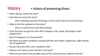 History • History of presenting illness
• When did you notice the ulcer?
• How did you notice the ulcer?
(Pain, bleeding, purulent discharge, or foul smell, Some one else tell you)
• What is the first symptom of the ulcer?
(Pain or interference with daily activity)
• From the time you got the ulcer did it change in size, shape, discharge or pain
progression?
• Does it disappear or is it persistent?
• Are there any other symptoms coming with the ulcer (fever, weight loss, night sweats,
loss of appetite)?
• Do you have any other ulcer anywhere else?
• Did you ever have an ulcer like this in the past?
• What do you think is the possible cause of this ulcer (trauma, systemic illness)?
 
