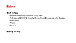 History
• Past History
• Medical: were hospitalized for a long time?
• Risk factors (DM, HTN, Hyperlipidemia, Heart Disease, Vascular Disease)
• Medication
• Allergy
• Surgical
• Family History
 