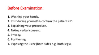 Before Examination:
1. Washing your hands.
2. Introducing yourself & confirm the patients ID
3. Explaining your procedure.
4. Taking verbal consent.
5. Privacy.
6. Positioning.
7. Exposing the ulcer (both sides e.g. both legs).
 