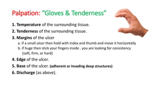 Palpation: “Gloves & Tenderness”
1. Temperature of the surrounding tissue.
2. Tenderness of the surrounding tissue.
3. Margins of the ulcer
a. if a small ulcer then hold with index and thumb and move it horizontally
b. if huge then stick your fingers inside . you are looking for consistency
(soft, firm, or hard)
4. Edge of the ulcer.
5. Base of the ulcer. (adherent or invading deep structures)
6. Discharge (as above).
 