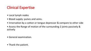 Clinical Expertise
• Local lymph nodes
• Blood supply: pulses and veins.
• Innervation by a cotton or tongue depressor & compare to other side
• Assess the Range of motion of the surrounding 2 joints passively &
actively
• General examination.
• Thank the patient.
 
