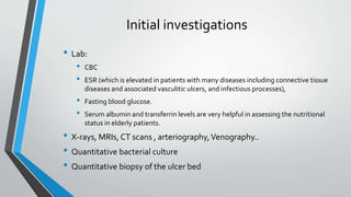 Initial investigations
• Lab:
• CBC
• ESR (which is elevated in patients with many diseases including connective tissue
diseases and associated vasculitic ulcers, and infectious processes),
• Fasting blood glucose.
• Serum albumin and transferrin levels are very helpful in assessing the nutritional
status in elderly patients.
• X-rays, MRIs, CT scans , arteriography,Venography..
• Quantitative bacterial culture
• Quantitative biopsy of the ulcer bed
 