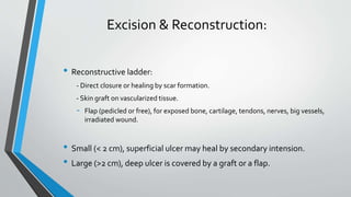 Excision & Reconstruction:
• Reconstructive ladder:
- Direct closure or healing by scar formation.
- Skin graft on vascularized tissue.
- Flap (pedicled or free), for exposed bone, cartilage, tendons, nerves, big vessels,
irradiated wound.
• Small (< 2 cm), superficial ulcer may heal by secondary intension.
• Large (>2 cm), deep ulcer is covered by a graft or a flap.
 