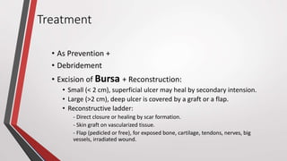 Treatment
• As Prevention +
• Debridement
• Excision of Bursa + Reconstruction:
• Small (< 2 cm), superficial ulcer may heal by secondary intension.
• Large (>2 cm), deep ulcer is covered by a graft or a flap.
• Reconstructive ladder:
- Direct closure or healing by scar formation.
- Skin graft on vascularized tissue.
- Flap (pedicled or free), for exposed bone, cartilage, tendons, nerves, big
vessels, irradiated wound.
 