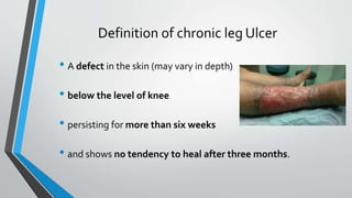 Definition of chronic leg Ulcer
• A defect in the skin (may vary in depth)
• below the level of knee
• persisting for more than six weeks
• and shows no tendency to heal after three months.
 