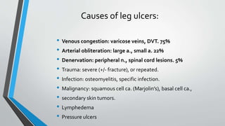 Causes of leg ulcers:
• Venous congestion: varicose veins, DVT. 75%
• Arterial obliteration: large a., small a. 22%
• Denervation: peripheral n., spinal cord lesions. 5%
• Trauma: severe (+/- fracture), or repeated.
• Infection: osteomyelitis, specific infection.
• Malignancy: squamous cell ca. (Marjolin’s), basal cell ca.,
• secondary skin tumors.
• Lymphedema
• Pressure ulcers
 