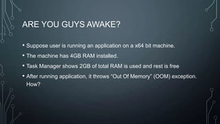 ARE YOU GUYS AWAKE?
• Suppose user is running an application on a x64 bit machine.
• The machine has 4GB RAM installed.
• Task Manager shows 2GB of total RAM is used and rest is free
• After running application, it throws “Out Of Memory” (OOM) exception.
How?
 