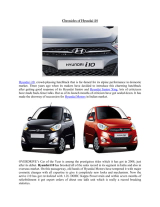 Chronicles of Hyundai i10




Hyundai i10, crowd-pleasing hatchback that is far-famed for its alpine performance in domestic
market. Three years ago when its makers have decided to introduce this charming hatchback
after getting good response of its Hyundai Santro and Hyundai Santro Xing, lots of criticizers
have made back-fence talks. But as of its launch mouths of criticism have got sealed down. It has
made the doorway of succession for Hyundai Motors in Indian market.




OVERDRIVE’s Car of the Year is among the prestigious titles which it has got in 2008, just
after its debut. Hyundai i10 has brooked all of the sales record in its segment in India and also in
overseas market. On this passageway, old hands of Hyundai Motors have tempered it with major
cosmetic changes with all expertise to give it completely new looks and mechanism. Now the
active i10 has got revitalized with 1.2L DOHC Kappa Power-train and within seven months of
refurbishment it got export orders of about one lakh unit which is really a record breaking
statistics.
 