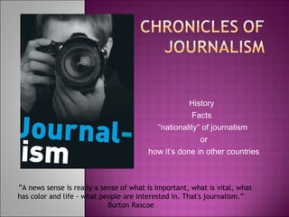 History  Facts  ” nationality” of journalism or how it’s done in other countries     ” A news sense is really a sense of what is important, what is vital, what has color and life - what people are interested in. That's journalism.”  Burton Rascoe  
