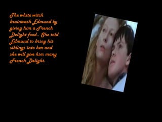 The white witch
brainwash Edmund by
giving him a French
Delight food.. She told
Edmund to bring his
siblings into her and
she will give him many
French Delight.
 