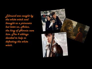 Edmund was caught by
the white witch and
brought as a prisoners
but later on, Aslan,
the king of Narnia save
him. The 4 siblings
decided to help in
defeating the white
witch.
 