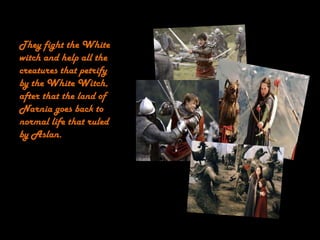 They fight the White
witch and help all the
creatures that petrify
by the White Witch,
after that the land of
Narnia goes back to
normal life that ruled
by Aslan.
 